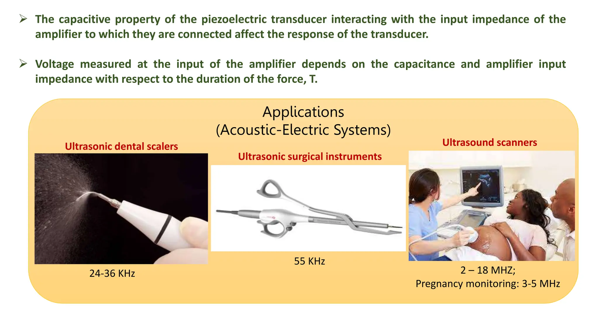  The capacitive property of the piezoelectric transducer interacting with the input impedance of the
amplifier to which they are connected affect the response of the transducer.
 Voltage measured at the input of the amplifier depends on the capacitance and amplifier input
impedance with respect to the duration of the force, T.
Applications
(Acoustic-Electric Systems)
24-36 KHz
55 KHz
2 – 18 MHZ;
Pregnancy monitoring: 3-5 MHz
Ultrasonic dental scalers Ultrasound scanners
Ultrasonic surgical instruments
 