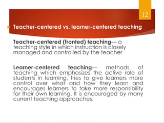  Teacher-centered vs. learner-centered teaching
Teacher-centered (fronted) teaching— a
teaching style in which instruction is closely
managed and controlled by the teacher
Learner-centered teaching— methods of
teaching which emphasizes the active role of
students in learning, tries to give learners more
control over what and how they learn and
encourages learners to take more responsibility
for their own learning. It is encouraged by many
current teaching approaches.
12
 
