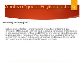 What is a “good” English teacher?
According to Brown (2001)
i) technical knowledge—understanding linguistics; grasping basic
principles of language learning and teaching; language proficiencies
in speaking, reading, writing and listening; knowledge about language
learning process through one’s own experience; understanding the
relationship between culture and language and knowledge of latest
development of language teaching and learning.
6
 