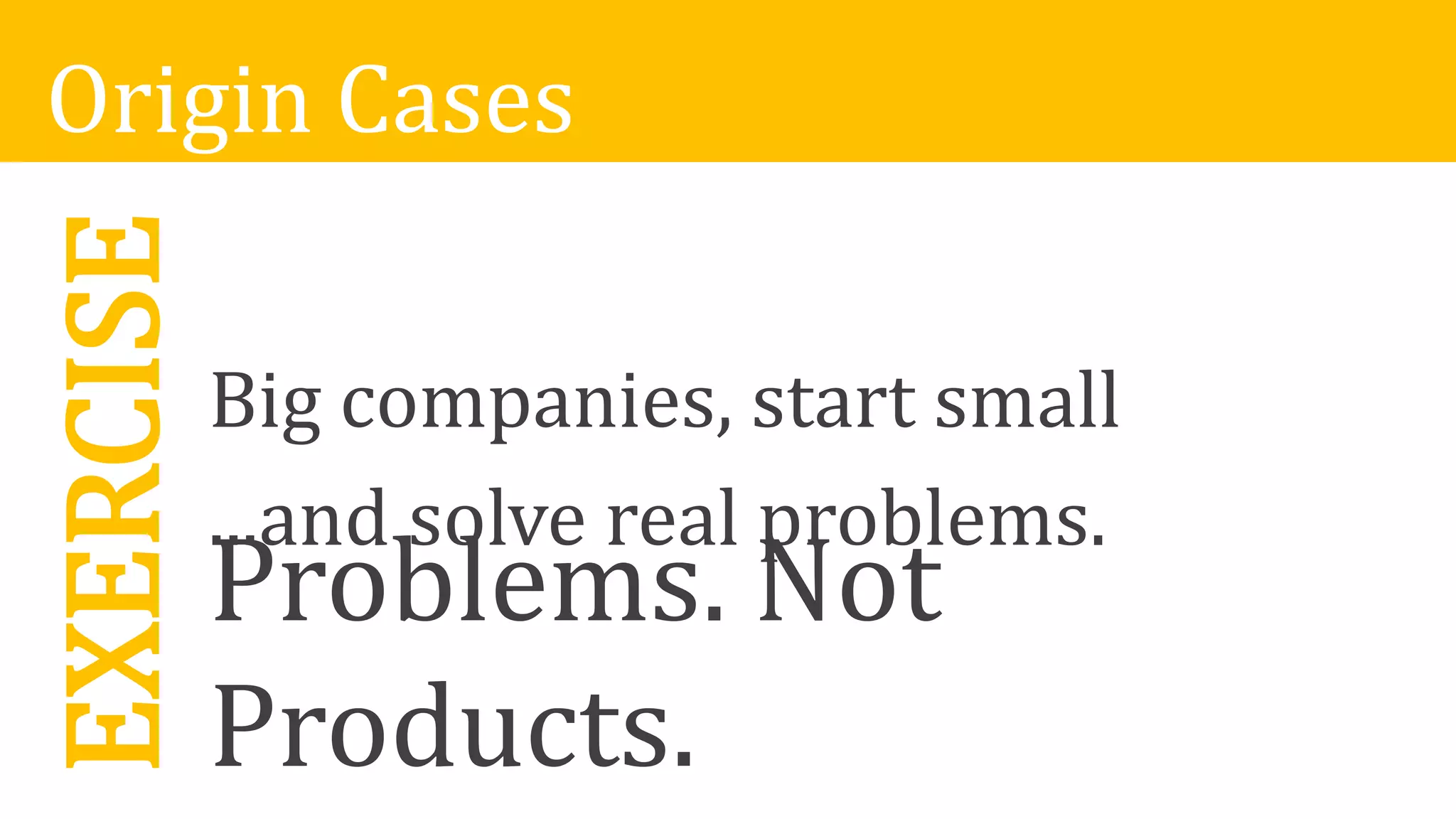 EXERCISE
Problems. Not
Products.
Origin Cases
Big companies, start small
...and solve real problems.
 