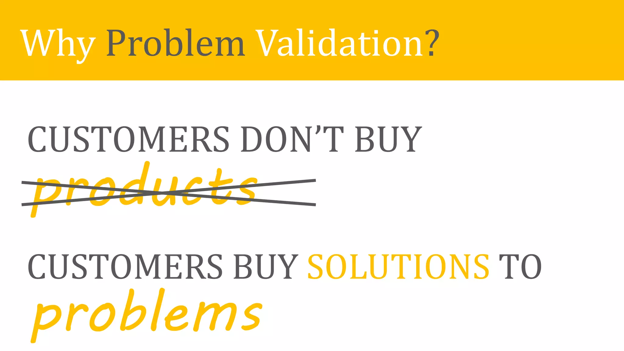 CUSTOMERS DON’T BUY
products
CUSTOMERS BUY SOLUTIONS TO
problems
Why Problem Validation?
 
