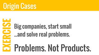 EXERCISE
Problems. Not Products.
Origin Cases
Big companies, start small
...and solve real problems.
 