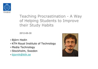 Teaching Procrastination - A Way
       of Helping Students to Improve
       their Study Habits

       2012-08-30

• Björn Hedin
• KTH Royal Institute of Technology
• Media Technology
• Stockholm, Sweden
• bjornh@kth.se
 