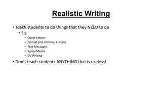 Realistic Writing
• Teach students to do things that they NEED to do
• E.g.
•
•
•
•
•

Cover Letters
Formal and informal E-mails
Text Messages
Social Media
CV Writing

• Don’t teach students ANYTHING that is useless!

 
