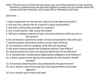 Hello! This pre-test is to find out how aware you are of the provisions of law covering
teachers as professionals and personal welfare to which you are entitled. Read and
answer each item honestly. Just answer YES or NO before each item.
Start here . . .
1. Does compassion for the learners help one to be effective teacher?
2. Can one live a decent life on a teacher’s salary and benefits?
3. Are there scholarships available to a teacher?
4. Can a male teacher, take a paternity leave?
5. Will your employer pay part of your insurance premium while you are in
the service?
6. Are all teachers required to render service during Election Day with pay?
7. Should conduct of teachers conform to the code of Ethics?
8. Can teachers continue studying, while they are teaching?
9. Are there national awards that recognize teachers’ best efforts?
10. Should teachers be free from physical deformities to be effective?
11. Is membership in professional organizations obligatory of all teachers?
12. Is there a government agency that provides for the teachers’ health
benefits?
13. Are private school teachers also protected by the government?
14. Can a teacher avail of housing loans from government and private
agencies?
15. Can a teacher go on leave with pay?
 