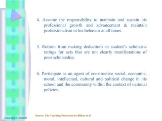 4. Assume the responsibility to maintain and sustain his
                           professional growth and advancement & maintain
                           professionalism in his behavior at all times.


                        5. Refrain from making deductions in student’s scholastic
                            ratings for acts that are not clearly manifestations of
                            poor scholarship.


                        6. Participate as an agent of constructive social, economic,
                            moral, intellectual, cultural and political change in his
                            school and the community within the context of national
                            policies.




                       Source: The Teaching Profession by Bilbao et al
Copyright ©, otb2008
 