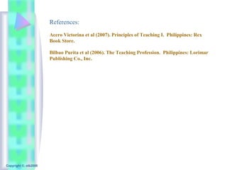 References:
                       Acero Victorina et al (2007). Principles of Teaching I. Philippines: Rex
                       Book Store.

                       Bilbao Purita et al (2006). The Teaching Profession. Philippines: Lorimar
                       Publishing Co., Inc.




Copyright ©, otb2008
 
