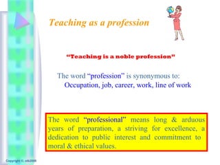 Teaching as a profession


                            “Teaching is a noble profession”


                         The word “profession” is synonymous to:
                           Occupation, job, career, work, line of work



                       The word “professional” means long & arduous
                       years of preparation, a striving for excellence, a
                       dedication to public interest and commitment to
                       moral & ethical values.
Copyright ©, otb2008
 