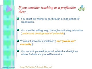 If you consider teaching as a profession
                       then:
                         You must be willing to go through a long period of
                         preparation.


                         You must be willing to go through continuing education
                         (continuous development of potentials)


                        You must strive for excellence ( not “pwede na”
                        mentality )

                         You commit yourself to moral, ethical and religious
                         values & dedicate yourself to service.



Copyright ©, otb2008    Source: The Teaching Profession by Bilbao et al
 