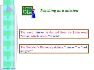 Teaching as a mission




                       The word mission is derived from the Latin word
                       “misio” which means “to send”.


                       The Webster’s Dictionary defines “mission” as “task
                       assigned”.




Copyright ©, otb2008
 