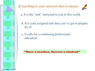 If teaching is your mission then it means:

                        a. It is the “task” entrusted to you in this world.

                         b. It is your assigned task thus you’ve got to prepare
                            for it!

                         c. It calls for a continuing professional
                            education.



                          “Once a teacher, forever a student”




Copyright ©, otb2008
 