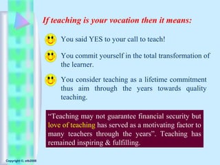 If teaching is your vocation then it means:

                            You said YES to your call to teach!

                            You commit yourself in the total transformation of
                            the learner.

                            You consider teaching as a lifetime commitment
                            thus aim through the years towards quality
                            teaching.

                        “Teaching may not guarantee financial security but
                        love of teaching has served as a motivating factor to
                        many teachers through the years”. Teaching has
                        remained inspiring & fulfilling.

Copyright ©, otb2008
 