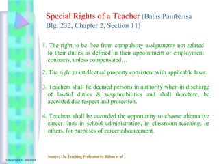Special Rights of a Teacher (Batas Pambansa
                        Blg. 232, Chapter 2, Section 11)

                       1. The right to be free from compulsory assignments not related
                         to their duties as defined in their appointment or employment
                         contracts, unless compensated…

                       2. The right to intellectual property consistent with applicable laws.

                       3. Teachers shall be deemed persons in authority when in discharge
                          of lawful duties & responsibilities and shall therefore, be
                          accorded due respect and protection.

                       4. Teachers shall be accorded the opportunity to choose alternative
                         career lines in school administration, in classroom teaching, or
                         others, for purposes of career advancement.



                         Source: The Teaching Profession by Bilbao et al
Copyright ©, otb2008
 