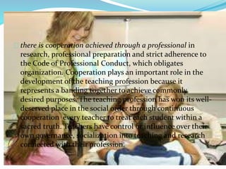 there is cooperation achieved through a professional in
research, professional preparation and strict adherence to
the Code of Professional Conduct, which obligates
organization. Cooperation plays an important role in the
development of the teaching profession because it
represents a banding together to achieve commonly
desired purposes. The teaching profession has won its well-
deserved place in the social order through continuous
cooperation every teacher to treat each student within a
sacred truth. Teachers have control or influence over their
own governance, socialization into teaching and research
connected with their profession.
 