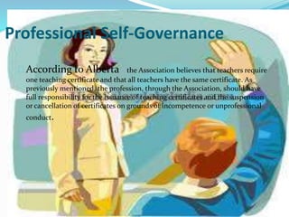 Professional Self-Governance
According to Alberta the Association believes that teachers require
one teaching certificate and that all teachers have the same certificate. As
previously mentioned, the profession, through the Association, should have
full responsibility for the issuance of teaching certificates and the suspension
or cancellation of certificates on grounds of incompetence or unprofessional
conduct.
 