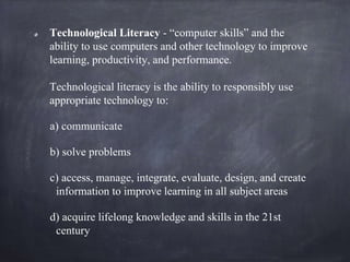 Technological Literacy - “computer skills” and the
ability to use computers and other technology to improve
learning, prod...