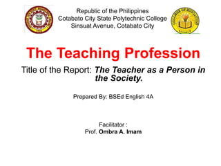 Republic of the Philippines
Cotabato City State Polytechnic College
Sinsuat Avenue, Cotabato City
The Teaching Profession
Title of the Report: The Teacher as a Person in
the Society.
Prepared By: BSEd English 4A
Facilitator :
Prof. Ombra A. Imam
 