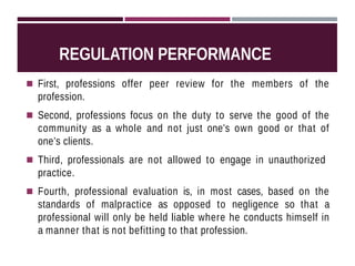REGULATION PERFORMANCE
◾ First, professions offer peer review for the members of the
profession.
◾ Second, professions focus on the duty to serve the good of the
community as a whole and not just one’s own good or that of
one’s clients.
◾ Third, professionals are not allowed to engage in unauthorized
practice.
◾ Fourth, professional evaluation is, in most cases, based on the
standards of malpractice as opposed to negligence so that a
professional will only be held liable where he conducts himself in
a manner that is not befitting to that profession.
 