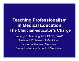 Teaching Professionalism
in Medical Education:
The Clinician-educator’s Charge
Kimberly D. Manning, MD, FACP, FAAP
Assistant Professor of Medicine
Division of General Medicine
Emory University School of Medicine
 