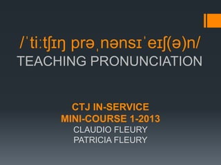 /ˈtiːtʃɪŋ prəˌnənsɪˈeɪʃ(ə)n/
TEACHING PRONUNCIATION


        CTJ IN-SERVICE
      MINI-COURSE 1-2013
        CLAUDIO FLEURY
        PATRICIA FLEURY
 