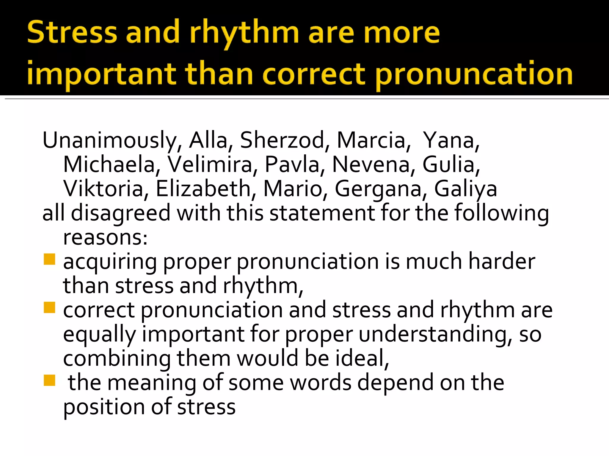 Unanimously, Alla, Sherzod, Marcia, Yana,
Michaela, Velimira, Pavla, Nevena, Gulia,
Viktoria, Elizabeth, Mario, Gergana, Galiya
all disagreed with this statement for the following
reasons:
 acquiring proper pronunciation is much harder
than stress and rhythm,
 correct pronunciation and stress and rhythm are
equally important for proper understanding, so
combining them would be ideal,
 the meaning of some words depend on the
position of stress
 