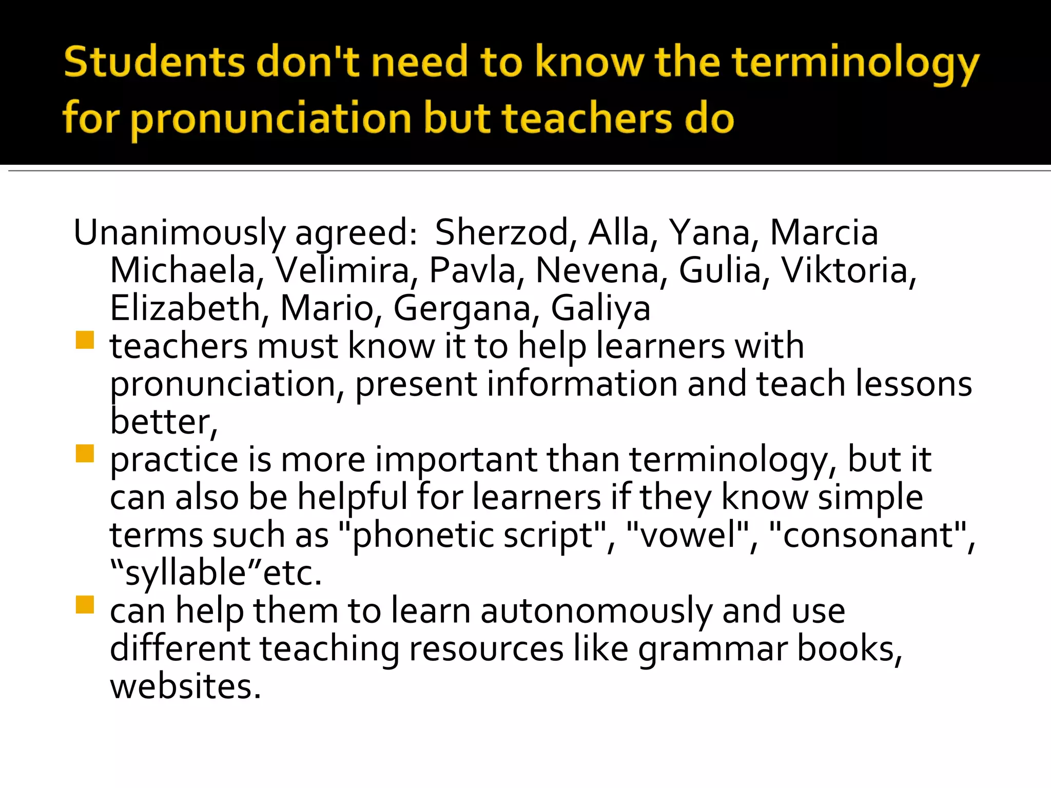 Unanimously agreed: Sherzod, Alla, Yana, Marcia
Michaela, Velimira, Pavla, Nevena, Gulia, Viktoria,
Elizabeth, Mario, Gergana, Galiya
 teachers must know it to help learners with
pronunciation, present information and teach lessons
better,
 practice is more important than terminology, but it
can also be helpful for learners if they know simple
terms such as "phonetic script", "vowel", "consonant",
“syllable”etc.
 can help them to learn autonomously and use
different teaching resources like grammar books,
websites.
 