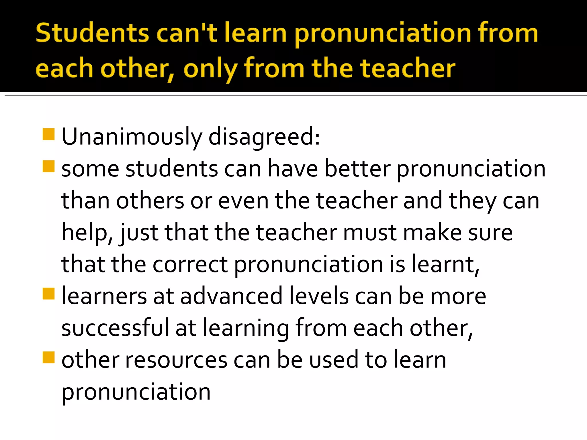  Unanimously disagreed:
 some students can have better pronunciation
than others or even the teacher and they can
help, just that the teacher must make sure
that the correct pronunciation is learnt,
 learners at advanced levels can be more
successful at learning from each other,
 other resources can be used to learn
pronunciation
 