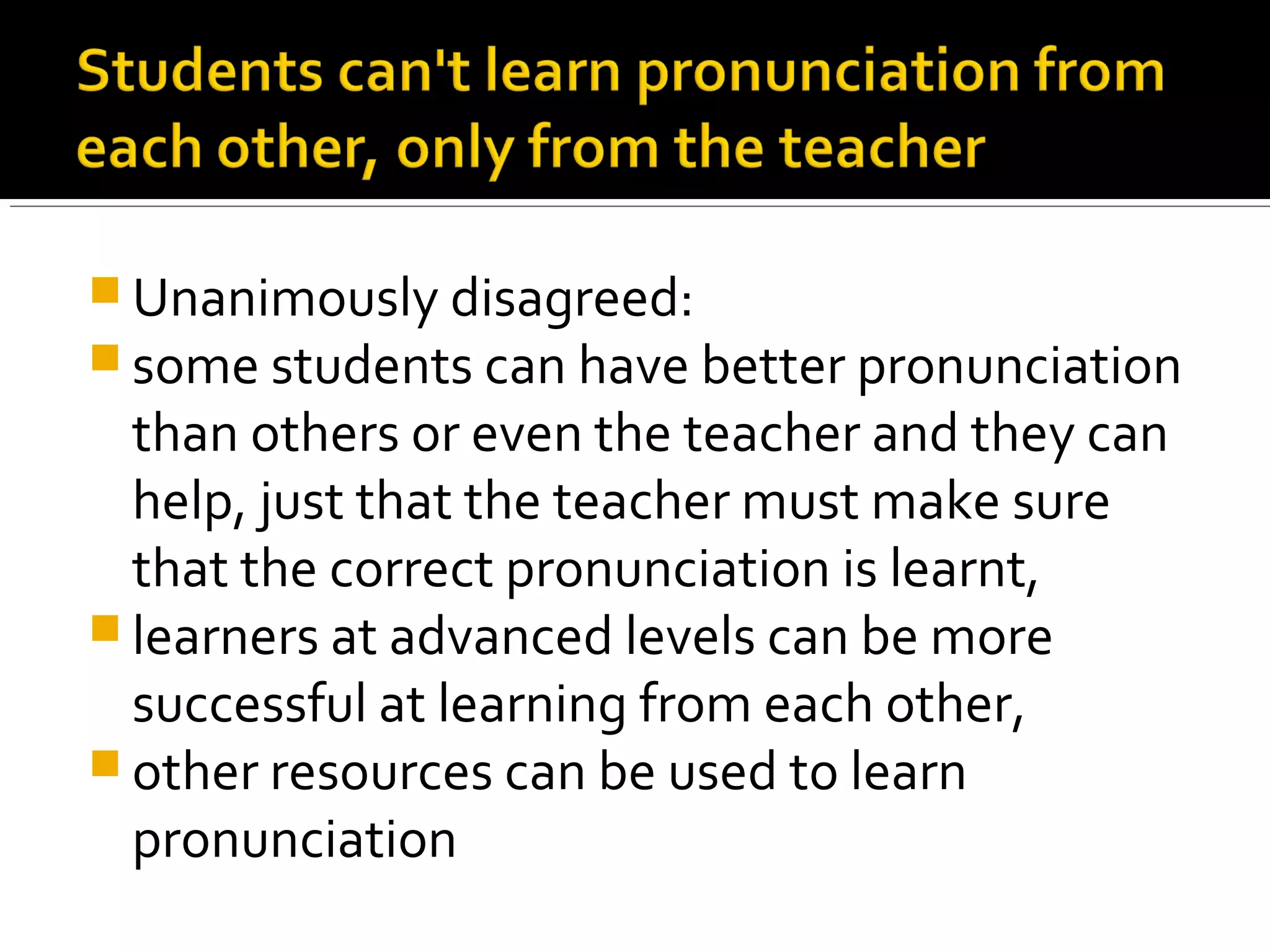  Unanimously disagreed:
 some students can have better pronunciation
than others or even the teacher and they can
help, just that the teacher must make sure
that the correct pronunciation is learnt,
 learners at advanced levels can be more
successful at learning from each other,
 other resources can be used to learn
pronunciation
 