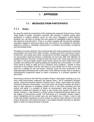 Teaching Pronunciation: A handbook for teachers and trainers

7.

7.1.
7.1.1

APPENDIX

MESSAGES FROM PARTICIPANTS

Roslyn

By using the simple five emphases of this metalinguistic approach (listener focus, stress,
vowel length & quality, consonant correction and pausing) a teacher quickly gains
confidence in tackling students’ errors as they occur throughout normal lessons.
Students, too, can learn to monitor their own speech for intelligibility inside and outside
the classroom and self-correct. There is no need to grapple with the phonetic alphabet,
articulation diagrams, linking and stress rules, the schwa or the subtleties of intonation
patterns to achieve a noticeable improvement in a student's pronunciation at beginner
and intermediate levels.
Throughout my years teaching I have experimented with various approaches to teaching
pronunciation and found them rather complex, daunting and time consuming to teach.
Furthermore, the results were rather uninspiring for the effort expended. Consequently,
my pronunciation teaching became a haphazard, hit and miss affair that reflected my
muddled thinking in this area. I tended to stick with areas I felt I could cope with such as
the silent 'e' rule and regular double vowel sounds versus the short vowels which was
probably more effective for teaching spelling and reading than pronunciation. As I didn't
know where to begin to really sort out a student's oracy problems, I tended to leave
correction of the problem until the next lesson to give myself time to think it over and
work out a strategy for the next lesson. However, given the time constraints of the
syllabus/programme/assessment events there never seemed enough time to develop a
comprehensive programme based on either a phonemic or a prosodic approach, let
alone both!
Since being involved in the Pilot Pronunciation Project I have begun inserting up to 3 or
more small pronunciation segments into lessons when I fail to understand students'
speech. Using the important aspects of listener focus, stress, vowel length and quality,
consonant correction and pausing, I now know what I am trying to achieve and have a
step by step approach to analysing student errors. It has been surprising just how
quickly and easily it is possible to obtain an improvement, while giving them the
framework enables the students to begin to self monitor their speech and watch for
listener confusion. I look forward to a longer period of implementing these ideas to see
the degree of improvement overall. The techniques of a consistent notation system,
colour highlighting and non-verbal clues are very helpful and, in future, I plan to trial
small pronunciation notebooks for each student as used by other teachers in this pilot
project. Being part of the project has been a very helpful discipline focusing my attention
again on what I am doing and what it achieves.

© Department of Education Training and Youth Affairs (DETYA)

100

 