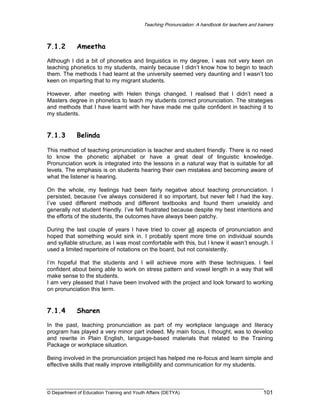 Teaching Pronunciation: A handbook for teachers and trainers

7.1.2

Ameetha

Although I did a bit of phonetics and linguistics in my degree, I was not very keen on
teaching phonetics to my students, mainly because I didn’t know how to begin to teach
them. The methods I had learnt at the university seemed very daunting and I wasn’t too
keen on imparting that to my migrant students.
However, after meeting with Helen things changed. I realised that I didn’t need a
Masters degree in phonetics to teach my students correct pronunciation. The strategies
and methods that I have learnt with her have made me quite confident in teaching it to
my students.

7.1.3

Belinda

This method of teaching pronunciation is teacher and student friendly. There is no need
to know the phonetic alphabet or have a great deal of linguistic knowledge.
Pronunciation work is integrated into the lessons in a natural way that is suitable for all
levels. The emphasis is on students hearing their own mistakes and becoming aware of
what the listener is hearing.
On the whole, my feelings had been fairly negative about teaching pronunciation. I
persisted, because I’ve always considered it so important, but never felt I had the key.
I’ve used different methods and different textbooks and found them unwieldy and
generally not student friendly. I’ve felt frustrated because despite my best intentions and
the efforts of the students, the outcomes have always been patchy.
During the last couple of years I have tried to cover all aspects of pronunciation and
hoped that something would sink in. I probably spent more time on individual sounds
and syllable structure, as I was most comfortable with this, but I knew it wasn’t enough. I
used a limited repertoire of notations on the board, but not consistently.
I’m hopeful that the students and I will achieve more with these techniques. I feel
confident about being able to work on stress pattern and vowel length in a way that will
make sense to the students.
I am very pleased that I have been involved with the project and look forward to working
on pronunciation this term.

7.1.4

Sharen

In the past, teaching pronunciation as part of my workplace language and literacy
program has played a very minor part indeed. My main focus, I thought, was to develop
and rewrite in Plain English, language-based materials that related to the Training
Package or workplace situation.
Being involved in the pronunciation project has helped me re-focus and learn simple and
effective skills that really improve intelligibility and communication for my students.

© Department of Education Training and Youth Affairs (DETYA)

101

 