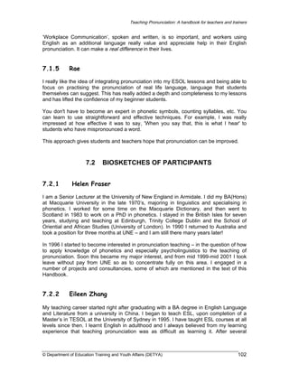 Teaching Pronunciation: A handbook for teachers and trainers

‘Workplace Communication’, spoken and written, is so important, and workers using
English as an additional language really value and appreciate help in their English
pronunciation. It can make a real difference in their lives.

7.1.5

Rae

I really like the idea of integrating pronunciation into my ESOL lessons and being able to
focus on practising the pronunciation of real life language, language that students
themselves can suggest. This has really added a depth and completeness to my lessons
and has lifted the confidence of my beginner students.
You don't have to become an expert in phonetic symbols, counting syllables, etc. You
can learn to use straightforward and effective techniques. For example, I was really
impressed at how effective it was to say, 'When you say that, this is what I hear' to
students who have mispronounced a word.
This approach gives students and teachers hope that pronunciation can be improved.

7.2
7.2.1

BIOSKETCHES OF PARTICIPANTS

Helen Fraser

I am a Senior Lecturer at the University of New England in Armidale. I did my BA(Hons)
at Macquarie University in the late 1970’s, majoring in linguistics and specialising in
phonetics. I worked for some time on the Macquarie Dictionary, and then went to
Scotland in 1983 to work on a PhD in phonetics. I stayed in the British Isles for seven
years, studying and teaching at Edinburgh, Trinity College Dublin and the School of
Oriential and African Studies (University of London). In 1990 I returned to Australia and
took a position for three months at UNE – and I am still there many years later!
In 1996 I started to become interested in pronunciation teaching – in the question of how
to apply knowledge of phonetics and especially psycholinguistics to the teaching of
pronunciation. Soon this became my major interest, and from mid 1999-mid 2001 I took
leave without pay from UNE so as to concentrate fully on this area. I engaged in a
number of projects and consultancies, some of which are mentioned in the text of this
Handbook.

7.2.2

Eileen Zhang

My teaching career started right after graduating with a BA degree in English Language
and Literature from a university in China. I began to teach ESL, upon completion of a
Master’s in TESOL at the University of Sydney in 1995. I have taught ESL courses at all
levels since then. I learnt English in adulthood and I always believed from my learning
experience that teaching pronunciation was as difficult as learning it. After several

© Department of Education Training and Youth Affairs (DETYA)

102

 