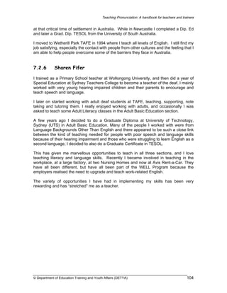 Teaching Pronunciation: A handbook for teachers and trainers

at that critical time of settlement in Australia. While in Newcastle I completed a Dip. Ed
and later a Grad. Dip. TESOL from the University of South Australia.
I moved to Wetherill Park TAFE in 1994 where I teach all levels of English. I still find my
job satisfying, especially the contact with people from other cultures and the feeling that I
am able to help people overcome some of the barriers they face in Australia.

7.2.6

Sharen Fifer

I trained as a Primary School teacher at Wollongong University, and then did a year of
Special Education at Sydney Teachers College to become a teacher of the deaf. I mainly
worked with very young hearing impaired children and their parents to encourage and
teach speech and language.
I later on started working with adult deaf students at TAFE, teaching, supporting, note
taking and tutoring them. I really enjoyed working with adults, and occasionally I was
asked to teach some Adult Literacy classes in the Adult Basic Education section.
A few years ago I decided to do a Graduate Diploma at University of Technology,
Sydney (UTS) in Adult Basic Education. Many of the people I worked with were from
Language Backgrounds Other Than English and there appeared to be such a close link
between the kind of teaching needed for people with poor speech and language skills
because of their hearing impairment and those who were struggling to learn English as a
second language, I decided to also do a Graduate Certificate in TESOL.
This has given me marvellous opportunities to teach in all three sections, and I love
teaching literacy and language skills. Recently I became involved in teaching in the
workplace, at a large factory, at two Nursing Homes and now at Avis Rent-a-Car. They
have all been different, but have all been part of the WELL Program because the
employers realised the need to upgrade and teach work-related English.
The variety of opportunities I have had in implementing my skills has been very
rewarding and has “stretched” me as a teacher.

© Department of Education Training and Youth Affairs (DETYA)

104

 