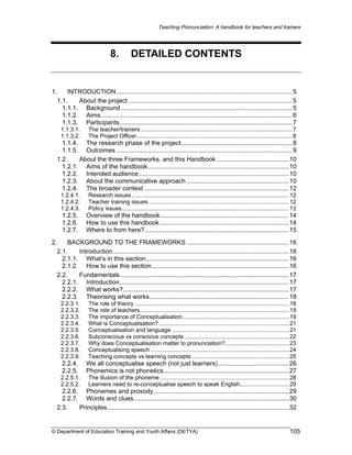 Teaching Pronunciation: A handbook for teachers and trainers

8.

DETAILED CONTENTS

1.
INTRODUCTION.................................................................................................... 5
1.1.
About the project ............................................................................................. 5
1.1.1. Background ................................................................................................. 5
1.1.2. Aims............................................................................................................. 6
1.1.3. Participants.................................................................................................. 7
1.1.3.1.
1.1.3.2.

The teacher/trainers ............................................................................................... 7
The Project Officer.................................................................................................. 8

1.1.4. The research phase of the project............................................................... 8
1.1.5. Outcomes .................................................................................................... 9
1.2.
About the three Frameworks, and this Handbook ......................................... 10
1.2.1. Aims of the handbook................................................................................ 10
1.2.2. Intended audience ..................................................................................... 10
1.2.3. About the communicative approach .......................................................... 10
1.2.4. The broader context .................................................................................. 12
1.2.4.1.
1.2.4.2.
1.2.4.3.

Research issues ................................................................................................... 12
Teacher training issues ........................................................................................ 12
Policy issues......................................................................................................... 13

1.2.5.
1.2.6.
1.2.7.

Overview of the handbook......................................................................... 14
How to use this handbook ......................................................................... 14
Where to from here?.................................................................................. 15

2.
BACKGROUND TO THE FRAMEWORKS .......................................................... 16
2.1.
Introduction.................................................................................................... 16
2.1.1. What’s in this section................................................................................. 16
2.1.2. How to use this section.............................................................................. 16
2.2.
Fundamentals................................................................................................ 17
2.2.1. Introduction................................................................................................ 17
2.2.2. What works?.............................................................................................. 17
2.2.3. Theorising what works............................................................................... 18
2.2.3.1.
2.2.3.2.
2.2.3.3.
2.2.3.4.
2.2.3.5.
2.2.3.6.
2.2.3.7.
2.2.3.8.
2.2.3.9.

The role of theory ................................................................................................. 18
The role of teachers.............................................................................................. 19
The importance of Conceptualisation................................................................... 19
What is Conceptualisation? .................................................................................. 21
Conceptualisation and language .......................................................................... 21
Subconscious vs conscious concepts .................................................................. 22
Why does Conceptualisation matter to pronunciation?........................................ 23
Conceptualising speech ....................................................................................... 24
Teaching concepts vs learning concepts ............................................................. 25

2.2.4.
2.2.5.

We all conceptualise speech (not just learners) ........................................ 26
Phonemics is not phonetics....................................................................... 27

2.2.5.1.
2.2.5.2.

The illusion of the phoneme ................................................................................. 28
Learners need to re-conceptualise speech to speak English............................... 29

2.2.6. Phonemes and prosody............................................................................. 29
2.2.7. Words and clues........................................................................................ 30
2.3.
Principles....................................................................................................... 32

© Department of Education Training and Youth Affairs (DETYA)

105

 