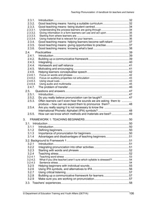 Teaching Pronunciation: A handbook for teachers and trainers

2.3.1.
2.3.2.
2.3.3.

Introduction................................................................................................ 32
Good teaching means: having a suitable curriculum................................. 32
Good teaching means: being student centred........................................... 34

2.3.3.1.
2.3.3.2.
2.3.3.3.
2.3.3.4.

Understanding the process learners are going through ....................................... 34
Giving information in a form learners can use and act upon................................ 35
Starting from where learners are.......................................................................... 35
Using material that is relevant for your learners................................................... 36

2.3.4. Good teaching means: helping learners become self-reliant .................... 37
2.3.5. Good teaching means: giving opportunities to practise............................. 37
2.3.6. Good teaching means: knowing what’s best ............................................. 38
2.4.
Practicalities .................................................................................................. 39
2.4.1. Introduction................................................................................................ 39
2.4.2. Building up a communicative framework ................................................... 39
2.4.3. Integrating.................................................................................................. 40
2.4.4. Homework and self reliance ...................................................................... 41
2.4.5. Motivating and encouraging ...................................................................... 41
2.4.6. Helping learners conceptualise speech..................................................... 42
2.4.6.1.
2.4.6.2.
2.4.6.3.
2.4.6.4.

Focus on words and phrases ............................................................................... 42
Focus on auditory properties not articulation ....................................................... 43
Using visual cues.................................................................................................. 43
Using audio and multimedia ................................................................................. 45

2.4.7. The problem of transfer ............................................................................. 46
2.5.
Questions and answers................................................................................. 47
2.5.1. Introduction................................................................................................ 47
2.5.2. Do you really believe pronunciation can be taught?.................................. 47
2.5.3. Often learners can’t even hear the sounds we are asking them to .............
produce – how can we expect them to pronounce them? ........................ 48
2.5.4. Are you really saying it is not necessary to know the ...................................
International Phonetic Alphabet (IPA) symbols? ....................................... 48
2.5.5. How can we know which methods and materials are best? ...................... 49
3.
FRAMEWORK 1: TEACHING BEGINNERS........................................................ 50
3.1. Introduction ....................................................................................................... 50
3.1.1
Introduction................................................................................................ 50
3.1.2
Defining beginners..................................................................................... 50
3.1.3
Importance of pronunciation for beginners ................................................ 50
3.1.4
Advantages and disadvantages of teaching beginners ............................. 51
3.2. Background to Framework 1 ............................................................................... 51
3.2.1
Introduction................................................................................................ 51
3.2.2
Integrating pronunciation into other activities ............................................ 51
3.2.3
Starting with words and phrases ............................................................... 52
3.2.4
Teaching stress ......................................................................................... 52
3.2.4.1
3.2.4.2.
3.2.4.3

Teaching word stress ........................................................................................... 53
What if you (the teacher) aren’t sure which syllable is stressed?! ....................... 54
Sentence stress.................................................................................................... 54

3.2.5
Helping beginners with individual sounds.................................................. 55
3.2.6
Using IPA symbols, and alternatives to IPA .............................................. 56
3.2.7
Using critical listening ................................................................................ 57
3.2.8
Building up a communicative framework for learners................................ 57
3.2.9
Make sure you are working on pronunciation............................................ 57
3.3. Teachers’ experiences ...................................................................................... 58

© Department of Education Training and Youth Affairs (DETYA)

106

 