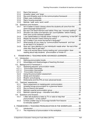 Teaching Pronunciation: A handbook for teachers and trainers

Rae’s first recount...................................................................................... 58
3.3.1
3.3.2
Ameetha ‘glass’ and ‘large’........................................................................ 58
3.3.3
Ros and Ameetha work on the communicative framework ....................... 60
3.3.4
Eileen uses multimedia.............................................................................. 60
3.3.5
Rae’s housing example ............................................................................. 61
3.3.6
Belinda: ‘walk, work, word, world’.............................................................. 62
3.4. Questions and Answers .................................................................................... 63
3.4.1
Isn’t it better to teach classes where the students all come from the ..........
same language background? .................................................................... 63
3.4.2
But won’t we teach learners bad habits if they see incorrect spelling? .... 63
3.4.3
Shouldn’t we make sure learners can count syllables before making .........
them pick out the stressed syllable?.......................................................... 64
3.4.4
I use capital letters to indicate stress instead of underlining. Is that OK? 65
3.4.5
Maybe we shouldn’t teach linking too early? ............................................. 65
3.4.6
Isn’t it better if you know the learner’s language? ..................................... 66
3.4.7
What exactly do you mean by ‘communicative framework and how ...........
do we teach it to students?........................................................................ 67
3.4.8
How can I give attention to one individual’s needs when the rest of the .....
class also need to get help? ...................................................................... 67
3.4.9
I was a bit worried about mixing reading and pronunciation: does ..............
reading aloud help students’ pronunciation or hinder it? .......................... 68
4.
FRAMEWORK 2: TEACHING MORE ADVANCED LEARNERS......................... 70
4.1. Introduction ....................................................................................................... 70
4.1.1
Defining pronunciation levels..................................................................... 70
4.1.2
Advantages and disadvantages of teaching this level............................... 70
4.2. Background to Framework 2 ............................................................................. 71
4.2.1
Assessing learners’ pronunciation needs .................................................. 71
4.2.1.1
4.2.1.2
4.2.1.3

Pronunciation Elementary .................................................................................... 72
Pronunciation Intermediate .................................................................................. 73
Pronunciation Advanced....................................................................................... 73

4.2.2
Using the pronunciation assessment......................................................... 73
4.2.3
Stress and intonation................................................................................. 74
4.2.4
Rhythm and phrasing ................................................................................ 75
4.2.5
Dictionaries and the IPA at more advanced levels .................................... 76
4.3. Teachers’ experiences ...................................................................................... 77
4.3.1
Ros’s experiment on metalinguistic communication.................................. 77
4.3.2
Ameetha brings pronunciation to a grammar lesson ................................. 78
4.3.3
Ros on fluency and speed ......................................................................... 78
4.3.4
Belinda’s special pronunciation group ....................................................... 79
4.3.5
Belinda’s special group – intonation and affect ......................................... 81
4.4. Questions and Answers .................................................................................... 81
4.4.1
I often tell students to listen to TV or radio to help their ..............................
pronunciation – is this useful? ................................................................... 81
4.4.2
Is there a better way to encourage transfer from lessons ...........................
to everyday speech? ................................................................................. 82
5. FRAMEWORK 3: TEACHING PRONUNCIATION IN THE WORKPLACE .............. 83
5.1.
Introduction................................................................................................ 83
5.1.1
The importance of pronunciation in the workplace .................................... 83

© Department of Education Training and Youth Affairs (DETYA)

107

 