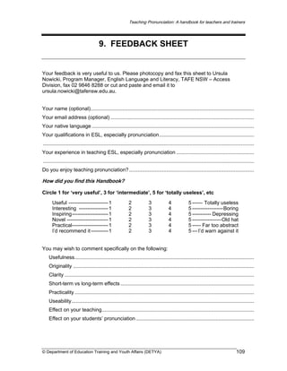 Teaching Pronunciation: A handbook for teachers and trainers

9. FEEDBACK SHEET

Your feedback is very useful to us. Please photocopy and fax this sheet to Ursula
Nowicki, Program Manager, English Language and Literacy, TAFE NSW – Access
Division, fax 02 9846 8288 or cut and paste and email it to
ursula.nowicki@tafensw.edu.au.
Your name (optional)..................................................................................................................
Your email address (optional) ....................................................................................................
Your native language .................................................................................................................
Your qualifications in ESL, especially pronunciation..................................................................
...................................................................................................................................................
Your experience in teaching ESL, especially pronunciation ......................................................
...................................................................................................................................................
Do you enjoy teaching pronunciation? .......................................................................................

How did you find this Handbook?
Circle 1 for ‘very useful’, 3 for ‘intermediate’, 5 for ‘totally useless’, etc
Useful ----------------------- 1
Interesting ----------------- 1
Inspiring--------------------- 1
Novel ------------------------ 1
Practical--------------------- 1
I’d recommend it ---------- 1

2
2
2
2
2
2

3
3
3
3
3
3

4
4
4
4
4
4

5 ------ Totally useless
5 ------------------Boring
5 ----------- Depressing
5 -----------------Old hat
5 ----- Far too abstract
5 --- I’d warn against it

You may wish to comment specifically on the following:
Usefulness.............................................................................................................................
Originality ..............................................................................................................................
Clarity ....................................................................................................................................
Short-term vs long-term effects .............................................................................................
Practicality .............................................................................................................................
Useability...............................................................................................................................
Effect on your teaching..........................................................................................................
Effect on your students’ pronunciation ..................................................................................

© Department of Education Training and Youth Affairs (DETYA)

109

 