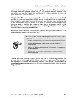 Teaching Pronunciation: A handbook for teachers and trainers

useful for teaching a particular group in a particular situation. The communicative
approach therefore presents criteria not just for devising teaching materials and
curriculum, but also for judging the usefulness of existing materials for teaching
pronunciation in a particular context.
The principles of the communicative approach are not intended to be a one-size-fits-all
solution but to be basic enough and flexible enough to allow adaptation to any situation.
Such adaptation requires the understanding, insight and expertise of the teacher, and it
is this understanding which is the key to an ability to integrate pronunciation teaching
into other areas of teaching and training. A good deal of emphasis is placed in this
handbook on helping readers develop a deep understanding of the issues learners face
with pronunciation, and how to tackle them.
Much more is said about the communicative approach throughout the handbook, but it
may be useful to present the main points here.
The communicative approach to teaching pronunciation: ‘communicative’
in four ways
1.

teaches material which is useful for real communication outside classroom

2.

order of teaching is based on what is most important to listeners in
communication

3.

learners are taught to think of speech as communication and pay attention
to needs of listener

4.

focus on good communication between teachers and learners about
pronunciation itself

The last principle is the most important and the one that, for most teachers, requires the
greatest change in the way they think about pronunciation. A great deal of the material in
this handbook is devoted to deepening teachers’ and trainers’ understanding of
metalinguistic communication – communication between teacher and learner about
language itself.

© Department of Education Training and Youth Affairs (DETYA)

11

 