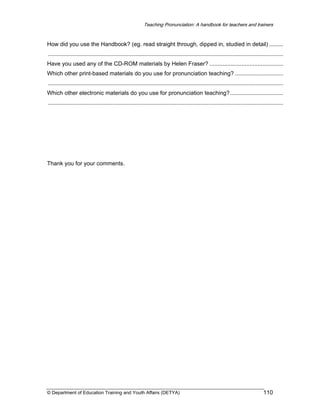Teaching Pronunciation: A handbook for teachers and trainers

How did you use the Handbook? (eg. read straight through, dipped in, studied in detail) .........
...................................................................................................................................................
Have you used any of the CD-ROM materials by Helen Fraser? ..............................................
Which other print-based materials do you use for pronunciation teaching? ..............................
...................................................................................................................................................
Which other electronic materials do you use for pronunciation teaching? .................................
...................................................................................................................................................

Thank you for your comments.

© Department of Education Training and Youth Affairs (DETYA)

110

 