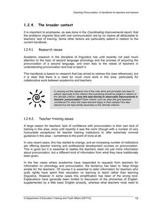 Teaching Pronunciation: A handbook for teachers and trainers

1.2.4.

The broader context

It is important to emphasise, as was done in the Coordinating Improvements report, that
the problems migrants face with oral communication are by no means all attributable to
teachers’ lack of training. Some other factors are particularly salient in relation to the
current handbook.

1.2.4.1.

Research issues

Academic research in the discipline of linguistics has until recently not paid much
attention to the topic of second language phonology and the process of acquiring the
pronunciation of a second language, and even less to the needs of teachers in
understanding pronunciation and how to teach it.
This handbook is based on research that has aimed to redress this (see references), but
it is clear that there is a need for much more work in this area, particularly for
collaborative work between academics and teachers.

In carrying out this research one of the main aims and principles has been to
adhere rigorously to the criterion that everything should be judged in relation to
the ultimate criterion: does this lead directly to observable improvements in
learners’ pronunciation? Other criteria, such as does this give teachers
confidence? Or does this make learners happy in their classes? Are also
relevant but are kept strictly secondary to the ultimate criterion.

1.2.4.2.

Teacher training issues

A large reason for teachers’ lack of confidence with pronunciation is their own lack of
training in this area, since until recently it was the norm (though with a number of very
honourable exceptions) for teacher training institutions to offer extremely minimal
guidance in this area – sometimes to the point of none at all.
In very recent years, this has started to change, and an increasing number of institutions
are offering teacher training and professional development courses on pronunciation.
This is good but it is essential to realise the teachers need not just more information
about pronunciation, but a different kind of information from what they have traditionally
been given.
In the few cases where academics have responded to requests from teachers for
information on phonology and pronunciation, the tendency has been to ‘keep things
simple for the teachers’. Of course it is essential to tailor information for teachers who
quite rightly have spent their education on learning to teach rather than learning
linguistics. However in some cases this simplification has been of the wrong kind.
Explanations have generally been limited to discussion of the phonemes of English,
supplemented by a little basic English prosody, whereas what teachers most need to

© Department of Education Training and Youth Affairs (DETYA)

12

 