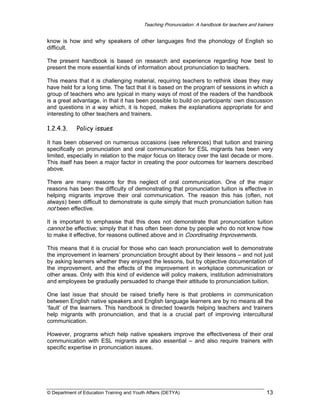 Teaching Pronunciation: A handbook for teachers and trainers

know is how and why speakers of other languages find the phonology of English so
difficult.
The present handbook is based on research and experience regarding how best to
present the more essential kinds of information about pronunciation to teachers.
This means that it is challenging material, requiring teachers to rethink ideas they may
have held for a long time. The fact that it is based on the program of sessions in which a
group of teachers who are typical in many ways of most of the readers of the handbook
is a great advantage, in that it has been possible to build on participants’ own discussion
and questions in a way which, it is hoped, makes the explanations appropriate for and
interesting to other teachers and trainers.

1.2.4.3.

Policy issues

It has been observed on numerous occasions (see references) that tuition and training
specifically on pronunciation and oral communication for ESL migrants has been very
limited, especially in relation to the major focus on literacy over the last decade or more.
This itself has been a major factor in creating the poor outcomes for learners described
above.
There are many reasons for this neglect of oral communication. One of the major
reasons has been the difficulty of demonstrating that pronunciation tuition is effective in
helping migrants improve their oral communication. The reason this has (often, not
always) been difficult to demonstrate is quite simply that much pronunciation tuition has
not been effective.
It is important to emphasise that this does not demonstrate that pronunciation tuition
cannot be effective; simply that it has often been done by people who do not know how
to make it effective, for reasons outlined above and in Coordinating Improvements.
This means that it is crucial for those who can teach pronunciation well to demonstrate
the improvement in learners’ pronunciation brought about by their lessons – and not just
by asking learners whether they enjoyed the lessons, but by objective documentation of
the improvement, and the effects of the improvement in workplace communication or
other areas. Only with this kind of evidence will policy makers, institution administrators
and employees be gradually persuaded to change their attitude to pronunciation tuition.
One last issue that should be raised briefly here is that problems in communication
between English native speakers and English language learners are by no means all the
‘fault’ of the learners. This handbook is directed towards helping teachers and trainers
help migrants with pronunciation, and that is a crucial part of improving intercultural
communication.
However, programs which help native speakers improve the effectiveness of their oral
communication with ESL migrants are also essential – and also require trainers with
specific expertise in pronunciation issues.

© Department of Education Training and Youth Affairs (DETYA)

13

 