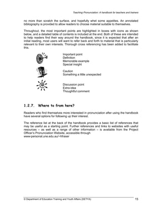 Teaching Pronunciation: A handbook for teachers and trainers

no more than scratch the surface, and hopefully whet some appetites. An annotated
bibliography is provided to allow readers to choose material suitable to themselves.
Throughout, the most important points are highlighted in boxes with icons as shown
below, and a detailed table of contents is included at the end. Both of these are intended
to help readers find their way around the handbook, since it is expected that after an
initial reading, most users will want to refer back and forth to material that is particularly
relevant to their own interests. Thorough cross referencing has been added to facilitate
this.
Important point
Definition
Memorable example
Special insight
Caution
Something a little unexpected
Discussion point
Extra idea
Thoughtful comment

1.2.7.

Where to from here?

Readers who find themselves more interested in pronunciation after using the handbook
have several options for following up their interest.
The reference list at the back of the handbook provides a basic list of references that
may be useful as a starting point. Further references and links to websites with useful
resources – as well as a range of other information – is available from the Project
Officer’s Pronunciation Website, accessible through
www-personal.une.edu.au/~hfraser

© Department of Education Training and Youth Affairs (DETYA)

15

 