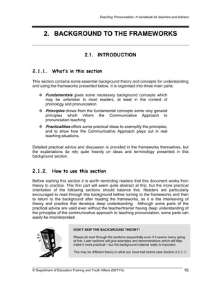 Teaching Pronunciation: A handbook for teachers and trainers

2. BACKGROUND TO THE FRAMEWORKS
2.1. INTRODUCTION
2.1.1.

What’s in this section

This section contains some essential background theory and concepts for understanding
and using the frameworks presented below. It is organised into three main parts:

Fundamentals gives some necessary background concepts which
may be unfamiliar to most readers, at least in the context of
phonology and pronunciation

Principles draws from the fundamental concepts some very general
principles which inform
pronunciation teaching

the

Communicative

Approach

to

Practicalities offers some practical ideas to exemplify the principles,
and to show how the Communicative Approach plays out in real
teaching situations.
Detailed practical advice and discussion is provided in the frameworks themselves, but
the explanations do rely quite heavily on ideas and terminology presented in this
background section.

2.1.2.

How to use this section

Before starting this section it is worth reminding readers that this document works from
theory to practice. This first part will seem quite abstract at first, but the more practical
orientation of the following sections should balance this. Readers are particularly
encouraged to read through this background before turning to the frameworks and then
to return to the background after reading the frameworks, as it is the interleaving of
theory and practice that develops deep understanding. Although some parts of the
practical advice are valid even without the teacher/trainer having deep understanding of
the principles of the communicative approach to teaching pronunciation, some parts can
easily be misinterpreted.
DON’T SKIP THE BACKGROUND THEORY!
Please do read through the sections sequentially even if it seems heavy going
at first. Later sections will give examples and demonstrations which will help
make it more practical – but the background material really is important.
This may be different theory to what you have had before (see Section.2.2.3.1)

© Department of Education Training and Youth Affairs (DETYA)

16

 