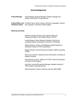 Teaching Pronunciation: A handbook for teachers and trainers

Acknowledgments

Project Manager

Ursula Nowicki, Program Manager, English Language and
Literacy TAFE NSW - Access Division

Project Officer and Dr Helen Fraser, Senior Lecturer, School of Languages, Cultures
Handbook Author and Linguistics, University of New England

Steering Committee
Catherine Gyngell, Director, Adult Literacy Policy and
Programmes Section, VET Reform Branch, DETYA
Lynette Bowyer, Senior Research Assistant, Cultural and
Language Studies, Queensland University of Technology
Stella Cantatore, Teacher, Adult Migrant English Programme,
Southbank Institute of TAFE, Queensland
Maggie Gundert, Cultural Diversity Consultant, AMES Consulting,
Victoria
Penny Lee, Lecturer, Graduate School of Education, University of
Western Australia
Ruth Nicholls, Lecturer, TESOL and TLOTE, School of Education,
University of New England
John Rice, Lecturer/Educational Manager, Adelaide Institute of
TAFE English Language Services
Halina Zawadski, Teacher, Distance Learning, NSW AMES

© Department of Education Training and Youth Affairs (DETYA)

2

 