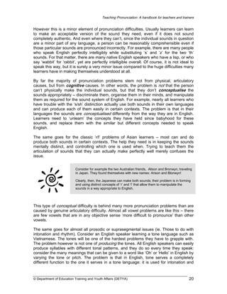 Teaching Pronunciation: A handbook for teachers and trainers

However this is a minor element of pronunciation difficulties. Usually learners can learn
to make an acceptable version of the sound they need, even if it does not sound
completely authentic. And even where they can’t, since the individual sounds in question
are a minor part of any language, a person can be reasonably comprehensible even if
those particular sounds are pronounced incorrectly. For example, there are many people
who speak English perfectly intelligibly while substituting ‘s’ and ‘z’ for the two ‘th’
sounds. For that matter, there are many native English speakers who have a lisp, or who
say ‘wabbit’ for ‘rabbit’, yet are perfectly intelligible overall. Of course, it is not ideal to
speak this way, but it is surely a very minor issue compared to the huge difficulties many
learners have in making themselves understood at all.
By far the majority of pronunciation problems stem not from physical, articulatory
causes, but from cognitive causes. In other words, the problem is not that the person
can’t physically make the individual sounds, but that they don’t conceptualise the
sounds appropriately – discriminate them, organise them in their minds, and manipulate
them as required for the sound system of English. For example, nearly all learners who
have trouble with the ‘s/sh’ distinction actually use both sounds in their own languages
and can produce each of them easily in certain contexts. The problem is that in their
languages the sounds are conceptualised differently from the way they are in English.
Learners need to ‘unlearn’ the concepts they have held since babyhood for these
sounds, and replace them with the similar but different concepts needed to speak
English.
The same goes for the classic ‘r/l’ problems of Asian learners – most can and do
produce both sounds in certain contexts. The help they need is in keeping the sounds
mentally distinct, and controlling which one is used when. Trying to teach them the
articulation of sounds that they can actually make perfectly well merely confuses the
issue.
Consider for example the two Australian friends, Alison and Bronwyn, traveling
in Japan. They found themselves with new names: Arison and Blonwyn!
Clearly, then, the Japanese can make both sounds; their problem is in forming
and using distinct concepts of ‘r’ and ‘l’ that allow them to manipulate the
sounds in a way appropriate to English.

This type of conceptual difficulty is behind many more pronunciation problems than are
caused by genuine articulatory difficulty. Almost all vowel problems are like this – there
are few vowels that are in any objective sense ‘more difficult to pronounce’ than other
vowels.
The same goes for almost all prosodic or suprasegmental issues (ie. Those to do with
intonation and rhythm). Consider an English speaker learning a tone language such as
Vietnamese. The tones will be one of the hardest problems they have to grapple with.
The problem however is not one of producing the tones. All English speakers can easily
produce syllables with different tonal patterns, and they do so every time they speak:
consider the many meanings that can be given to a word like ‘Oh’ or ‘Hello’ in English by
varying the tone or pitch. The problem is that in English, tone serves a completely
different function to the one it serves in a tone language: it is used for intonation and

© Department of Education Training and Youth Affairs (DETYA)

20

 