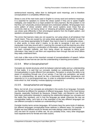 Teaching Pronunciation: A handbook for teachers and trainers

sentence-level meaning, rather than to distinguish word meanings, and is therefore
conceptualised in a completely different way.
Stress is one of the main tools used in English to convey word and sentence meanings.
It is essential for speakers to control the stress system if they are to speak English
intelligibly, and indeed this is a major problem for many learners. But the problem is not
that they can’t physically produce stressed and unstressed syllables. All languages have
some pattern of stress variation within their sound systems (even those that are
commonly cited as ‘not having stress’ or ‘stressing all syllables equally’). Most, though,
use stress quite differently in their phonological systems from the English pattern, and
speakers conceptualise it in different ways.
The errors that learners make are not caused by not using stress at all (whatever that
would mean). They are caused by not using stress appropriately for English. In order to
learn to use stress appropriately for English, they have to learn to conceptualise stress –
in other words, to know what it means, to be able to recognise it and use it and
manipulate it and play around with it. Learning this concept is just like learning any other
kind of concept, requiring a combination of information, experience and time; people do
not learn concepts instantly, just from being shown an example or being given
information; they need to use them and experience them through trial and error before
they really understand them.
Let’s look a little more at this important concept of conceptualisation of speech, before
coming back to see how we can use this understanding in teaching pronunciation.

2.2.3.4.

What is Conceptualisation?

Concepts are mental structures which lie between external reality and our understanding
of that reality. It is said that our concepts mediate our understanding of the world.
Conceptualisation is quite different from perception. Perception is simply the ability to be
aware of something through one of our senses. If we had only perception, we would
have no understanding; we would be like a thermostat that senses temperature and
responds to it in a pre-programmed way. In order to understand something, we have to
know what it is; that ‘knowing’ involves applying a concept to it.

2.2.3.5.

Conceptualisation and language

Many, but not all, of our concepts are embodied in the words of our language. Concepts
can therefore be different for speakers of different languages. Some of the most famous
linguists, especially Ferdinand de Saussure, Edward Sapir, and Benjamin Lee Whorf,
have been particularly interested in exploring the relationship between our concepts and
the reality they represent, and in how the language we speak influences the way we
conceptualise reality. Let’s look at a few examples of the way different languages can
use different concepts to mediate our understanding of reality.
Consider kinship terms across languages. All humans have the same kinds of relatives,
but different languages conceptualise those relatives in different ways. For example, in
English we have different words for female and male siblings (sister and brother) but
only one term for cousins of either sex. As you probably know, many other languages
have separate terms for female and male cousins.

© Department of Education Training and Youth Affairs (DETYA)

21

 