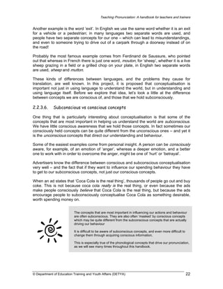Teaching Pronunciation: A handbook for teachers and trainers

Another example is the word ‘exit’. In English we use the same word whether it is an exit
for a vehicle or a pedestrian; in many languages two separate words are used, and
people have two separate concepts for our one – which can lead to misunderstandings,
and even to someone trying to drive out of a carpark through a doorway instead of on
the road!
Probably the most famous example comes from Ferdinand de Saussure, who pointed
out that whereas in French there is just one word, mouton, for ‘sheep’, whether it is a live
sheep grazing in a field or a grilled chop on your plate, in English two separate words
are used, sheep and mutton.
These kinds of differences between languages, and the problems they cause for
translation, are well known. In this project, it is proposed that conceptualisation is
important not just in using language to understand the world, but in understanding and
using language itself. Before we explore that idea, let’s look a little at the difference
between concepts we are conscious of, and those that we hold subconsciously.

2.2.3.6.

Subconscious vs conscious concepts

One thing that is particularly interesting about conceptualisation is that some of the
concepts that are most important in helping us understand the world are subconscious.
We have little conscious awareness that we hold those concepts. In fact sometimes our
consciously held concepts can be quite different from the unconscious ones – and yet it
is the unconscious concepts that direct our understanding and behaviour.
Some of the easiest examples come from personal insight. A person can be consciously
aware, for example, of an emotion of ‘anger’, whereas a deeper emotion, and a better
one to work with in order to overcome the anger, might be one of ‘hurt’ or ‘betrayal’.
Advertisers know the difference between conscious and subconscious conceptualisation
very well – and the fact that if they want to influence our spending behaviour they have
to get to our subconscious concepts, not just our conscious concepts.
When an ad states that ‘Coca Cola is the real thing’, thousands of people go out and buy
coke. This is not because coca cola really is the real thing, or even because the ads
make people consciously believe that Coca Cola is the real thing, but because the ads
encourage people to subconsciously conceptualise Coca Cola as something desirable,
worth spending money on.
The concepts that are most important in influencing our actions and behaviour
are often subconscious. They are also often ‘masked’ by conscious concepts
which may be quite different from the subconscious concepts that are actually
driving our behaviour
It is difficult to be aware of subconscious concepts, and even more difficult to
change them through acquiring conscious information.
This is especially true of the phonological concepts that drive our pronunciation,
as we will see many times throughout this handbook.

© Department of Education Training and Youth Affairs (DETYA)

22

 