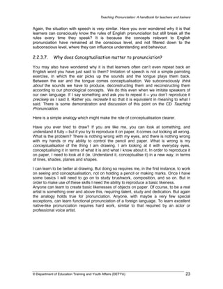 Teaching Pronunciation: A handbook for teachers and trainers

Again, the situation with speech is very similar. Have you ever wondered why it is that
learners can consciously know the rules of English pronunciation but still break all the
rules every time they speak? It is because the concepts relevant to English
pronunciation have remained at the conscious level, and not filtered down to the
subconscious level, where they can influence understanding and behaviour.

2.2.3.7.

Why does Conceptualisation matter to pronunciation?

You may also have wondered why it is that learners often can’t even repeat back an
English word you have just said to them? Imitation of speech is not a simple parroting
exercise, in which the ear picks up the sounds and the tongue plays them back.
Between the ear and the tongue comes conceptualisation. We subconsciously think
about the sounds we have to produce, deconstructing them and reconstructing them
according to our phonological concepts. We do this even when we imitate speakers of
our own language. If I say something and ask you to repeat it – you don’t reproduce it
precisely as I said it. Rather you recreate it so that it is equivalent in meaning to what I
said. There is some demonstration and discussion of this point on the CD Teaching
Pronunciation.
Here is a simple analogy which might make the role of conceptualisation clearer.
Have you ever tried to draw? If you are like me, you can look at something, and
understand it fully – but if you try to reproduce it on paper, it comes out looking all wrong.
What is the problem? There is nothing wrong with my eyes, and there is nothing wrong
with my hands or my ability to control the pencil and paper. What is wrong is my
conceptualisation of the thing I am drawing. I am looking at it with everyday eyes,
conceptualising it in terms of what it is and what I know about it. In order to reproduce it
on paper, I need to look at it (ie. Understand it, conceptualise it) in a new way, in terms
of lines, shades, planes and shapes.
I can learn to be better at drawing. But doing so requires me, in the first instance, to work
on seeing and conceptualisation, not on holding a pencil or making marks. Once I have
some basics I will need to go on to study brushwork, composition, and so on. But in
order to make use of these skills I need the ability to reproduce a basic likeness.
Anyone can learn to create basic likenesses of objects on paper. Of course, to be a real
artist is something over and above this, requiring talent, study and dedication. But again
the analogy holds true for pronunciation. Anyone, with maybe a very few special
exceptions, can learn functional pronunciation of a foreign language. To learn excellent
native-like pronunciation requires hard work, similar to that required by an actor or
professional voice artist.

© Department of Education Training and Youth Affairs (DETYA)

23

 