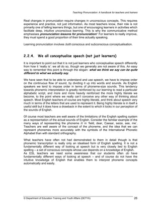 Teaching Pronunciation: A handbook for teachers and trainers

Real changes in pronunciation require changes in unconscious concepts. This requires
experience and practice, not just information. As most teachers know, their role is not
primarily one of telling learners things, but one of encouraging learners in activities which
facilitate deep, intuitive unconscious learning. This is why the communicative method
emphasises pronunciation lessons for pronunciation! For learners to really improve,
they must spend a good proportion of their time actually speaking.
Learning pronunciation involves both conscious and subconscious conceptualisation.

2.2.4.

We all conceptualise speech (not just learners)

It is important to point out that it is not just learners who conceptualise speech differently
from how it ‘really is’: we all do so, though we generally are not aware of this. An easy
way to remember this point is through the slogan: what we think we say can be quite
different to what we actually say.
We have seen that to be able to understand and use speech, we have to impose order
on the continuous flow of sound, by dividing it up into words and sounds. As English
speakers we tend to impose order in terms of phoneme-size sounds. This tendency
towards phonemic interpretation is greatly reinforced by our learning to read a particular
alphabetic script, and more and more heavily reinforced the more highly literate we
become, to the point where we really can’t conceive any other way of thinking about
speech. Most English teachers of course are highly literate, and think about speech very
much in terms of the letters that are used to represent it. Being highly literate is in itself a
useful skill but it does have a drawback in the extent to which it locks in our perception of
the sounds of English.
Of course most teachers are well aware of the limitations of the English spelling system
as a representation of the actual sounds of English. Consider the familiar example of the
many ways of representing the phoneme /i/ in ‘field, dear, Caesar, seize, see, me’.
Teachers are well aware of the concept of the phoneme, and the idea that we can
represent phonemes more accurately with the symbols of the International Phonetic
Alphabet than with standard orthography.
What teachers have often not had demonstrated to them in detail though is that
phonemic transcription is really only an idealised form of English spelling. It is not a
fundamentally different way of looking at speech but is very closely tied to English
spelling – a set of conscious concepts whose use depends on a knowledge of English.
As ESL teachers we need some awareness that our students often do have
fundamentally different ways of looking at speech – and of course do not have the
intuitive knowledge of English that enables them to interpret phoneme concepts
automatically and easily.

© Department of Education Training and Youth Affairs (DETYA)

26

 