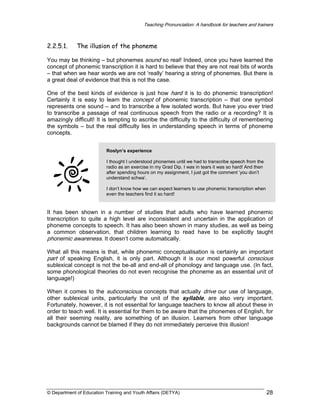 Teaching Pronunciation: A handbook for teachers and trainers

2.2.5.1.

The illusion of the phoneme

You may be thinking – but phonemes sound so real! Indeed, once you have learned the
concept of phonemic transcription it is hard to believe that they are not real bits of words
– that when we hear words we are not ‘really’ hearing a string of phonemes. But there is
a great deal of evidence that this is not the case.
One of the best kinds of evidence is just how hard it is to do phonemic transcription!
Certainly it is easy to learn the concept of phonemic transcription – that one symbol
represents one sound – and to transcribe a few isolated words. But have you ever tried
to transcribe a passage of real continuous speech from the radio or a recording? It is
amazingly difficult! It is tempting to ascribe the difficulty to the difficulty of remembering
the symbols – but the real difficulty lies in understanding speech in terms of phoneme
concepts.
Roslyn’s experience
I thought I understood phonemes until we had to transcribe speech from the
radio as an exercise in my Grad Dip. I was in tears it was so hard! And then
after spending hours on my assignment, I just got the comment ‘you don’t
understand schwa’.
I don’t know how we can expect learners to use phonemic transcription when
even the teachers find it so hard!

It has been shown in a number of studies that adults who have learned phonemic
transcription to quite a high level are inconsistent and uncertain in the application of
phoneme concepts to speech. It has also been shown in many studies, as well as being
a common observation, that children learning to read have to be explicitly taught
phonemic awareness. It doesn’t come automatically.
What all this means is that, while phonemic conceptualisation is certainly an important

part of speaking English, it is only part. Although it is our most powerful conscious
sublexical concept is not the be-all and end-all of phonology and language use. (In fact,
some phonological theories do not even recognise the phoneme as an essential unit of
language!)
When it comes to the subconscious concepts that actually drive our use of language,
other sublexical units, particularly the unit of the syllable, are also very important.
Fortunately, however, it is not essential for language teachers to know all about these in
order to teach well. It is essential for them to be aware that the phonemes of English, for
all their seeming reality, are something of an illusion. Learners from other language
backgrounds cannot be blamed if they do not immediately perceive this illusion!

© Department of Education Training and Youth Affairs (DETYA)

28

 