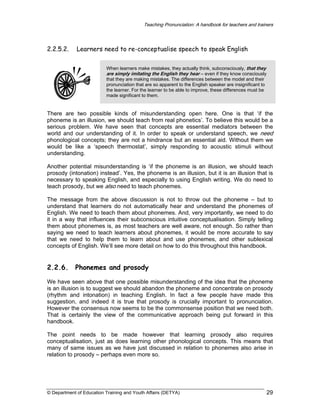 Teaching Pronunciation: A handbook for teachers and trainers

2.2.5.2.

Learners need to re-conceptualise speech to speak English
When learners make mistakes, they actually think, subconsciously, that they
are simply imitating the English they hear – even if they know consciously
that they are making mistakes. The differences between the model and their
pronunciation that are so apparent to the English speaker are insignificant to
the learner. For the learner to be able to improve, these differences must be
made significant to them.

There are two possible kinds of misunderstanding open here. One is that ‘if the
phoneme is an illusion, we should teach from real phonetics’. To believe this would be a
serious problem. We have seen that concepts are essential mediators between the
world and our understanding of it. In order to speak or understand speech, we need
phonological concepts; they are not a hindrance but an essential aid. Without them we
would be like a ‘speech thermostat’, simply responding to acoustic stimuli without
understanding.
Another potential misunderstanding is ‘if the phoneme is an illusion, we should teach
prosody (intonation) instead’. Yes, the phoneme is an illusion, but it is an illusion that is
necessary to speaking English, and especially to using English writing. We do need to
teach prosody, but we also need to teach phonemes.
The message from the above discussion is not to throw out the phoneme – but to
understand that learners do not automatically hear and understand the phonemes of
English. We need to teach them about phonemes. And, very importantly, we need to do
it in a way that influences their subconscious intuitive conceptualisation. Simply telling
them about phonemes is, as most teachers are well aware, not enough. So rather than
saying we need to teach learners about phonemes, it would be more accurate to say
that we need to help them to learn about and use phonemes, and other sublexical
concepts of English. We’ll see more detail on how to do this throughout this handbook.

2.2.6.

Phonemes and prosody

We have seen above that one possible misunderstanding of the idea that the phoneme
is an illusion is to suggest we should abandon the phoneme and concentrate on prosody
(rhythm and intonation) in teaching English. In fact a few people have made this
suggestion, and indeed it is true that prosody is crucially important to pronunciation.
However the consensus now seems to be the commonsense position that we need both.
That is certainly the view of the communicative approach being put forward in this
handbook.
The point needs to be made however that learning prosody also requires
conceptualisation, just as does learning other phonological concepts. This means that
many of same issues as we have just discussed in relation to phonemes also arise in
relation to prosody – perhaps even more so.

© Department of Education Training and Youth Affairs (DETYA)

29

 